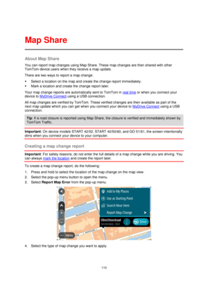 Page 110110 
 
 
 
About Map Share 
You can report map changes using Map Share. These map changes are then shared with other 
TomTom device users when they receive a map update. 
There are two ways to report a map change: 
 Select a location on the map and create the change report immediately. 
 Mark a location and create the change report later. 
Your map change reports are automatically sent to TomTom in real time or when you connect your 
device to MyDrive Connect using a USB connection. 
All map changes...