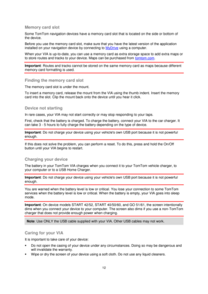 Page 1212 
 
 
 
Memory card slot 
Some TomTom navigation devices have a memory card slot that is located on the side or bottom of 
the device.  
Before you use the memory card slot, make sure that you have the latest version of the application 
installed on your navigation device by connecting to MyDrive using a computer.  
When your VIA is up-to-date, you can use a memory card as extra storage space to add extra maps or 
to store routes and tracks to your device. Maps can be purchased from tomtom.com....