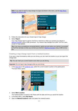 Page 111111 
 
 
 
Note: If you want to report a map change of a type not shown in the menu, use the Map Share 
Reporter at tomtom.com. 
 
5. Follow the instructions for your chosen type of map change. 
6. Select Report. 
Your map change report is sent to TomTom in real time or when you connect your device to 
MyDrive Connect using a USB connection. You receive map changes from other TomTom users 
as part of map updates. 
Tip: If you have a smartphone-connected device, reports are sent when your device is...