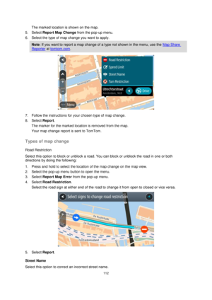 Page 112112 
 
 
 
The marked location is shown on the map. 
5. Select Report Map Change from the pop-up menu. 
6. Select the type of map change you want to apply. 
Note: If you want to report a map change of a type not shown in the menu, use the Map Share 
Reporter at tomtom.com. 
 
7. Follow the instructions for your chosen type of map change. 
8. Select Report. 
The marker for the marked location is removed from the map. 
Your map change report is sent to TomTom.  
Types of map change 
Road Restriction...