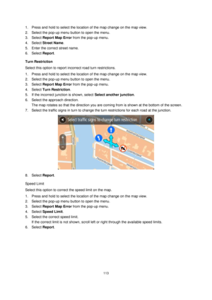 Page 113113 
 
 
 
1. Press and hold to select the location of the map change on the map view. 
2. Select the pop-up menu button to open the menu. 
3. Select Report Map Error from the pop-up menu. 
4. Select Street Name. 
5. Enter the correct street name. 
6. Select Report. 
Turn Restriction 
Select this option to report incorrect road turn restrictions. 
1. Press and hold to select the location of the map change on the map view. 
2. Select the pop-up menu button to open the menu. 
3. Select Report Map Error...