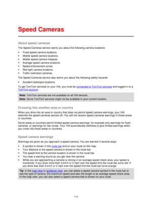 Page 114114 
 
 
 
About speed cameras 
The Speed Cameras service warns you about the following camera locations: 
 Fixed speed camera locations. 
 Mobile speed camera locations. 
 Mobile speed camera hotspots. 
 Average speed camera locations. 
 Speed enforcement zones. 
 Red light camera locations. 
 Traffic restriction cameras. 
The Speed Cameras service also warns you about the following safety hazards: 
 Accident blackspot locations. 
To get TomTom services on your VIA, you must be connected to...