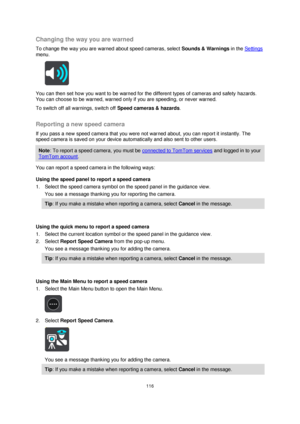 Page 116116 
 
 
 
Changing the way you are warned 
To change the way you are warned about speed cameras, select Sounds & Warnings in the Settings 
menu. 
 
You can then set how you want to be warned for the different types of cameras and safety hazards. 
You can choose to be warned, warned only if you are speeding, or never warned. 
To switch off all warnings, switch off Speed cameras & hazards.  
Reporting a new speed camera 
If you pass a new speed camera that you were not warned about, you can report it...