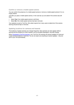 Page 117117 
 
 
 
Confirm or remove a mobile speed camera 
You can confirm the presence of a mobile speed camera or remove a mobile speed camera if it is no 
longer present. 
Just after you pass a mobile speed camera, in the route bar you are asked if the camera was still 
there. 
 Select Yes if the mobile speed camera is still there. 
 Select No if the mobile speed camera has been removed. 
Your selection is sent to TomTom. We collect reports from many users to determine if the camera 
warning should be kept...
