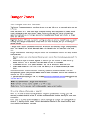 Page 118118 
 
 
 
About danger zones and risk zones 
The Danger Zones service warns you about danger zones and risk zones on your route when you are 
in France. 
Since 3rd January 2012, it has been illegal to receive warnings about the position of fixed or mobile 
speed cameras when you are driving in France. To be compliant with this change in French law, 
speed camera locations are no longer reported but instead areas of danger are indicated as danger 
zones and risk zones. 
Important: Outside of France, you...