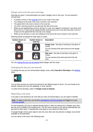 Page 119119 
 
 
 
Danger zone and risk zone warnings 
Warnings are given 10 seconds before you reach a danger zone or risk zone. You are warned in 
several ways: 
 A symbol is shown in the route bar and on your route on the map. 
 Your distance to the start of the zone is shown in the route bar.  
 The speed limit in the zone is shown in the route bar. 
 You hear a warning sound as you get near the start of the zone. 
 While you are approaching a zone or driving in a zone, your speed is monitored. If you...