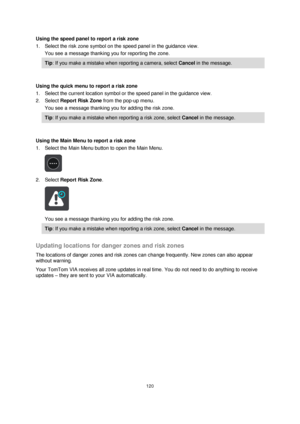 Page 120120 
 
 
 
Using the speed panel to report a risk zone 
1. Select the risk zone symbol on the speed panel in the guidance view. 
You see a message thanking you for reporting the zone. 
Tip: If you make a mistake when reporting a camera, select Cancel in the message. 
 
Using the quick menu to report a risk zone 
1. Select the current location symbol or the speed panel in the guidance view. 
2. Select Report Risk Zone from the pop-up menu. 
You see a message thanking you for adding the risk zone. 
Tip: If...