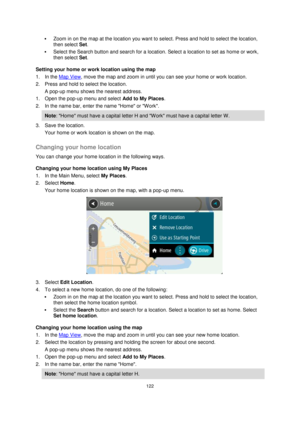 Page 122122 
 
 
 
 Zoom in on the map at the location you want to select. Press and hold to select the location, 
then select Set. 
 Select the Search button and search for a location. Select a location to set as home or work, 
then select Set. 
Setting your home or work location using the map 
1. In the Map View, move the map and zoom in until you can see your home or work location. 
2. Press and hold to select the location. 
A pop-up menu shows the nearest address. 
1. Open the pop-up menu and select Add to...