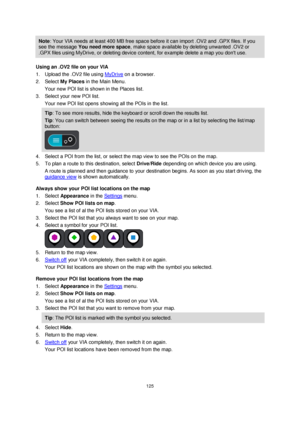 Page 125125 
 
 
 
Note: Your VIA needs at least 400 MB free space before it can import .OV2 and .GPX files. If you 
see the message You need more space, make space available by deleting unwanted .OV2 or 
.GPX files using MyDrive, or deleting device content, for example delete a map you dont use. 
Using an .OV2 file on your VIA 
1. Upload the .OV2 file using MyDrive on a browser. 
2. Select My Places in the Main Menu. 
Your new POI list is shown in the Places list. 
3. Select your new POI list. 
Your new POI...