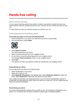 Page 126126 
 
 
 
About TomTom services 
You can receive incoming calls and make calls to contacts in your phones contacts list and to your 
recent contacts. When you connect your phone to your TomTom VIA your contacts are shown on your 
VIA. 
To make hands-free calls, you must first connect your phone to your VIA.  
Connecting and disconnecting a phone 
Connecting your phone for the first time using Bluetooth 
1. Switch on Bluetooth on your phone, and make sure your phone is discoverable. 
2. From the Main...