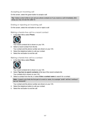 Page 127127 
 
 
 
Accepting an incoming call 
On the screen, select the green button to accept a call.  
Tip: It takes a short while to sync all your phone contacts so if you receive a call immediately after 
setup you may not see the caller ID. 
 
Ending or rejecting an incoming call 
On the screen, select the red button to end or reject a call.   
Making a hands-free call to a recent contact 
1. In the Main Menu select Phone. 
 
Your recent contacts list is shown on your VIA. 
2. Select a recent contact from...