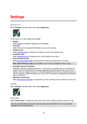 Page 128128 
 
 
 
Appearance 
Select Settings in the Main Menu, then select Appearance. 
 
On this screen, you can change these settings: 
 Display 
Select Display to change the appearance of the display. 
 Route bar 
Select Route bar to change the information you see in the route bar. 
 Guidance view 
Select Guidance view to change the information you see in the guidance view. 
 Automatic zoom 
Select Automatic Zoom to change how you view a junction as you drive. 
 Show POI lists on map 
Select Show POI...