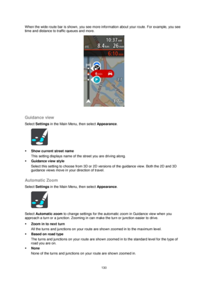 Page 130130 
 
 
 
When the wide route bar is shown, you see more information about your route. For example, you see 
time and distance to traffic queues and more. 
 
 
Guidance view 
Select Settings in the Main Menu, then select Appearance.  
 
 Show current street name 
This setting displays name of the street you are driving along. 
 Guidance view style 
Select this setting to choose from 3D or 2D versions of the guidance view. Both the 2D and 3D 
guidance views move in your direction of travel.  
Automatic...