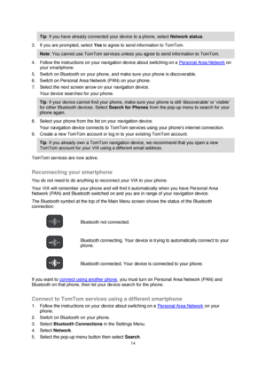 Page 1414 
 
 
 
Tip: If you have already connected your device to a phone, select Network status. 
3. If you are prompted, select Yes to agree to send information to TomTom. 
Note: You cannot use TomTom services unless you agree to send information to TomTom. 
4. Follow the instructions on your navigation device about switching on a Personal Area Network on 
your smartphone. 
5. Switch on Bluetooth on your phone, and make sure your phone is discoverable. 
6. Switch on Personal Area Network (PAN) on your phone....