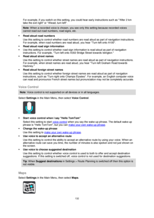 Page 132132 
 
 
 
For example, if you switch on this setting, you could hear early instructions such as After 2 km 
take the exit right or Ahead, turn left. 
Note: W hen a recorded voice is chosen, you see only this setting because recorded voices 
cannot read out road numbers, road signs, etc. 
 Read aloud road numbers 
Use this setting to control whether road numbers are read aloud as part of navigation instructions. 
For example, when road numbers are read aloud, you hear Turn left onto A100. 
 Read aloud...