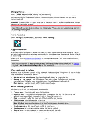 Page 133133 
 
 
 
Changing the map 
Select Change map to change the map that you are using. 
You can choose from maps stored either in internal memory or memory cards if your VIA has a 
memory card slot. 
Important: Routes and tracks cannot be stored on the same memory card as maps because different 
memory card formatting is used. 
Note: Although you can store more than one map on your VIA, you can only use one map at a time 
for planning and navigation.  
 
Route Planning 
Select Settings in the Main Menu,...