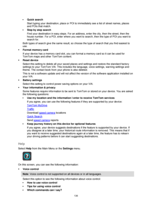 Page 136136 
 
 
 
 Quick search 
Start typing your destination, place or POI to immediately see a list of street names, places 
and POIs that match. 
 Step by step search 
Find your destination in easy steps. For an address, enter the city, then the street, then the 
house number. For a POI, enter where you want to search, then the type of POI you want to 
search for. 
Both types of search give the same result, so choose the type of search that you find easiest to 
use. 
 Format memory card 
If your device...