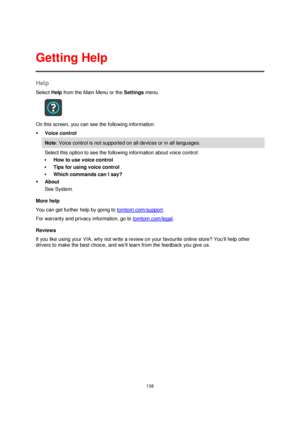 Page 138138 
 
 
 
Help 
Select Help from the Main Menu or the Settings menu. 
 
On this screen, you can see the following information: 
 Voice control 
Note: Voice control is not supported on all devices or in all languages. 
Select this option to see the following information about voice control: 
 How to use voice control 
 Tips for using voice control 
 Which commands can I say? 
 About 
See System. 
More help 
You can get further help by going to tomtom.com/support.  
For warranty and privacy...