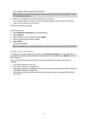 Page 1515 
 
 
 
Your navigation device searches for your phone. 
Tip: If your device cannot find your phone, make sure your phone is still discoverable or visible 
for other Bluetooth devices. 
6. Select your smartphone from the list of phones on your device. 
Your navigation device connects to TomTom services using your phones internet connection. 
7. Login to your existing TomTom account. 
TomTom services are now active.  
Deleting phones 
1. Select Bluetooth Connections in the Settings Menu. 
2. Select...