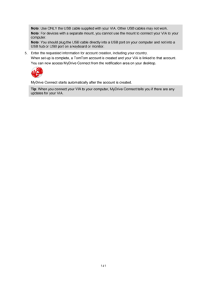 Page 141141 
 
 
 
Note: Use ONLY the USB cable supplied with your VIA. Other USB cables may not work.  
Note: For devices with a separate mount, you cannot use the mount to connect your VIA to your 
computer. 
Note: You should plug the USB cable directly into a USB port on your computer and not into a 
USB hub or USB port on a keyboard or monitor. 
5. Enter the requested information for account creation, including your country. 
When set-up is complete, a TomTom account is created and your VIA is linked to that...