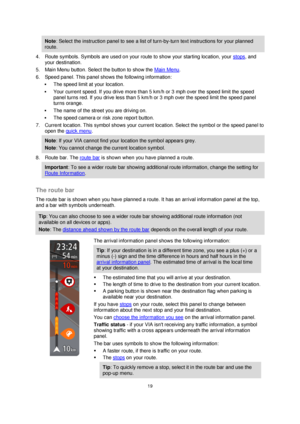 Page 1919 
 
 
 
Note: Select the instruction panel to see a list of turn-by-turn text instructions for your planned 
route. 
4. Route symbols. Symbols are used on your route to show your starting location, your stops, and 
your destination. 
5. Main Menu button. Select the button to show the Main Menu. 
6. Speed panel. This panel shows the following information: 
 The speed limit at your location. 
 Your current speed. If you drive more than 5 km/h or 3 mph over the speed limit the speed 
panel turns red. If...