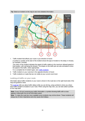 Page 2929 
 
 
 
Tip: Select an incident on the map to see more detailed information. 
 
1. Traffic incident that affects your route in your direction of travel. 
A symbol or number at the start of the incident shows the type of incident or the delay in minutes, 
for example 5 minutes.  
The colour of the incident indicates the speed of traffic relative to the maximum allowed speed at 
that location, with red being the slowest. The stripes on the traffic jam are also animated to show 
the speed of the traffic,...