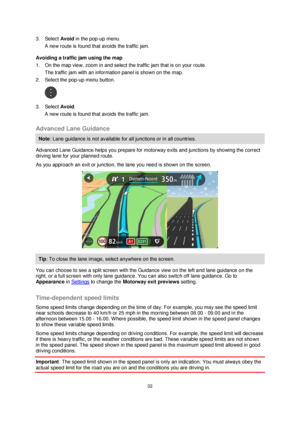 Page 3232 
 
 
 
3. Select Avoid in the pop-up menu. 
A new route is found that avoids the traffic jam. 
Avoiding a traffic jam using the map 
1. On the map view, zoom in and select the traffic jam that is on your route. 
The traffic jam with an information panel is shown on the map. 
2. Select the pop-up menu button. 
 
3. Select Avoid. 
A new route is found that avoids the traffic jam.  
Advanced Lane Guidance 
Note: Lane guidance is not available for all junctions or in all countries. 
Advanced Lane Guidance...