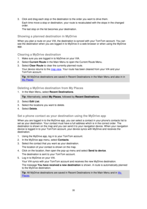 Page 3535 
 
 
 
3. Click and drag each stop or the destination to the order you want to drive them. 
Each time move a stop or destination, your route is recalculated with the stops in the changed 
order. 
The last stop on the list becomes your destination.   
Showing a planned destination in MyDrive 
When you plan a route on your VIA, the destination is synced with your TomTom account. You can 
see the destination when you are logged in to MyDrive in a web browser or when using the MyDrive 
app.  
Clearing a...