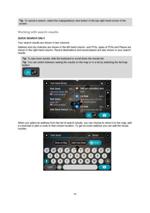 Page 4242 
 
 
 
Tip: To cancel a search, select the map/guidance view button in the top right-hand corner of the 
screen. 
 
Working with search results 
QUICK SEARCH ONLY 
Your search results are shown in two columns. 
Address and city matches are shown in the left-hand column, and POIs, types of POIs and Places are 
shown in the right-hand column. Recent destinations and saved places are also shown in your search 
results. 
Tip: To see more results, hide the keyboard or scroll down the results list. 
Tip:...
