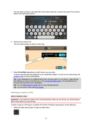 Page 5252 
 
 
 
The city name is shown in the right side of the search input box, and the city centre POI is shown 
below in the right-hand column. 
 
6. Select the city centre POI. 
The city centre location is shown on the map. 
 
7. Select Drive/Ride depending on which device you are using. 
A route is planned and then guidance to your destination begins. As soon as you start driving, the 
guidance view is shown automatically. 
Tip: If your destination is in a different time zone, you see a plus (+) or a...