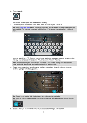 Page 5353 
 
 
 
2. Select Search. 
 
The search screen opens with the keyboard showing. 
3. Use the keyboard to enter the name of the place you want to plan a route to. 
Tip: If you press and hold a letter key on the keyboard, you get access to extra characters if they 
are available. For example, press and hold the letter e to access characters 3 e è é ê ë and 
more. 
 
You can search for a POI (Point of Interest) type, such as a restaurant or tourist attraction. Alter-
natively, you can search for a specific...