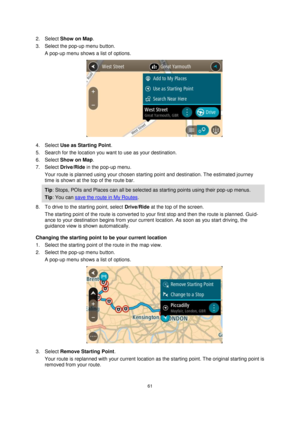 Page 6161 
 
 
 
2. Select Show on Map. 
3. Select the pop-up menu button. 
A pop-up menu shows a list of options. 
 
4. Select Use as Starting Point. 
5. Search for the location you want to use as your destination. 
6. Select Show on Map. 
7. Select Drive/Ride in the pop-up menu. 
Your route is planned using your chosen starting point and destination. The estimated journey 
time is shown at the top of the route bar. 
Tip: Stops, POIs and Places can all be selected as starting points using their pop-up menus....