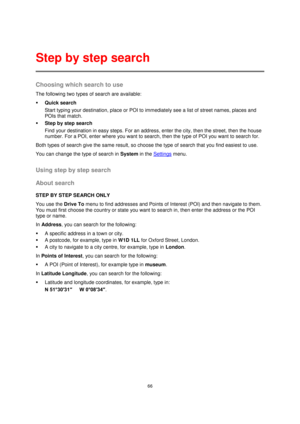 Page 6666 
 
 
 
Choosing which search to use 
The following two types of search are available: 
 Quick search 
Start typing your destination, place or POI to immediately see a list of street names, places and 
POIs that match. 
 Step by step search 
Find your destination in easy steps. For an address, enter the city, then the street, then the house 
number. For a POI, enter where you want to search, then the type of POI you want to search for. 
Both types of search give the same result, so choose the type of...