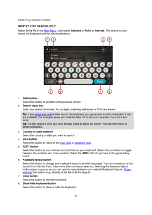 Page 6767 
 
 
 
Entering search terms 
STEP BY STEP SEARCH ONLY 
Select Drive To in the Main Menu, then select Address or Point of Interest. The search screen 
shows the keyboard and the following buttons: 
 
1. Back button 
Select this button to go back to the previous screen. 
2. Search input box 
Enter your search term here. As you type, matching addresses or POIs are shown. 
Tip: If you press and hold a letter key on the keyboard, you get access to extra characters if they 
are available. For example,...