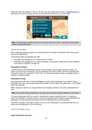 Page 6969 
 
 
 
When you show the address or POI on the map, you can use the pop-up menu to add the location to 
My Places. If a route is already planned, you can add the location to your current route. 
 
Note: The best search results are shown on the map. When you zoom in, the lower ranked search 
results are gradually shown. 
 
About postcodes 
When searching using a postcode, your results depend on the type of postcode used in the country 
that you are searching in. 
The following types of postcodes are...