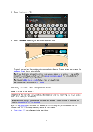 Page 7878 
 
 
 
5. Select the city centre POI. 
 
6. Select Drive/Ride depending on which device you are using. 
 
A route is planned and then guidance to your destination begins. As soon as you start driving, the 
guidance view is shown automatically. 
Tip: If your destination is in a different time zone, you see a plus (+) or a minus (-) sign and the 
time difference in hours and half hours in the arrival information panel. The estimated time of 
arrival is the local time at your destination. 
Tip: You can...