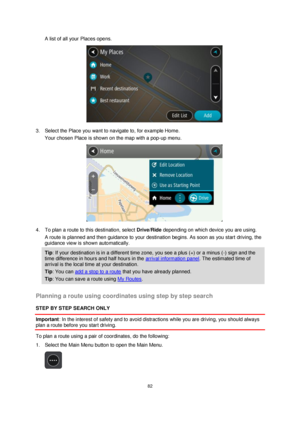 Page 8282 
 
 
 
A list of all your Places opens. 
 
3. Select the Place you want to navigate to, for example Home. 
Your chosen Place is shown on the map with a pop-up menu. 
 
4. To plan a route to this destination, select Drive/Ride depending on which device you are using. 
A route is planned and then guidance to your destination begins. As soon as you start driving, the 
guidance view is shown automatically. 
Tip: If your destination is in a different time zone, you see a plus (+) or a minus (-) sign and...