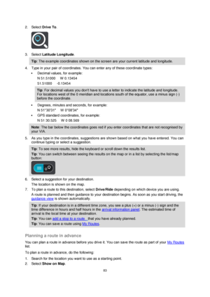 Page 8383 
 
 
 
2. Select Drive To. 
 
3. Select Latitude Longitude. 
Tip: The example coordinates shown on the screen are your current latitude and longitude. 
4. Type in your pair of coordinates. You can enter any of these coordinate types: 
 Decimal values, for example: 
N 51.51000      W 0.13454 
51.51000     -0.13454 
Tip: For decimal values you dont have to use a letter to indicate the latitude and longitude. 
For locations west of the 0 meridian and locations south of the equator, use a minus sign (-)...