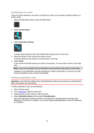Page 9292 
 
 
 
Avoiding part of a route 
If part of a road is blocked or you wish to avoid part of a route, you can select a specific section of a 
route to avoid. 
1. Select the Main Menu button to open the Main Menu.  
 
2. Select Current Route. 
 
3. Select Avoid Part of Route. 
 
A screen opens showing a list of the sections that comprise your current route. 
4. Select the section of the route that you want to avoid. 
A preview shows you the section you have chosen on the map. 
5. Select Avoid. 
A new...