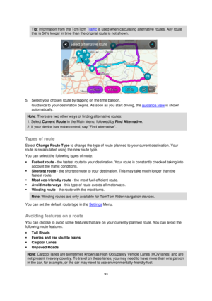 Page 9393 
 
 
 
Tip: Information from the TomTom Traffic is used when calculating alternative routes. Any route 
that is 50% longer in time than the original route is not shown. 
 
5. Select your chosen route by tapping on the time balloon. 
Guidance to your destination begins. As soon as you start driving, the guidance view is shown 
automatically. 
Note: There are two other ways of finding alternative routes:  
1. Select Current Route in the Main Menu, followed by Find Alternative. 
2. If your device has...