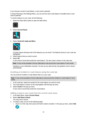 Page 9494 
 
 
 
If you choose to avoid a route feature, a new route is planned. 
In Route Planning in the Settings Menu, you can set how each route feature is handled when a new 
route is planned. 
To avoid a feature on your route, do the following. 
1. Select the Main Menu button to open the Main Menu.  
 
2. Select Current Route. 
 
3. Select Avoid toll roads and More. 
 
A screen opens showing a list of the features you can avoid. The features found on your route are 
highlighted. 
4. Select feature that...