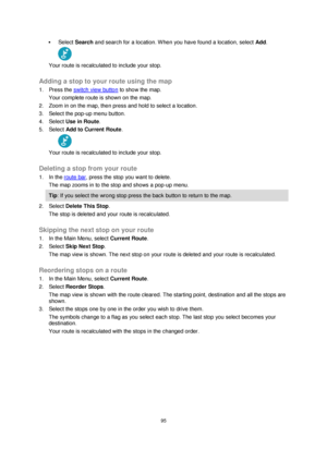 Page 9595 
 
 
 
 Select Search and search for a location. When you have found a location, select Add. 
 
Your route is recalculated to include your stop.  
Adding a stop to your route using the map 
1. Press the switch view button to show the map. 
Your complete route is shown on the map. 
2. Zoom in on the map, then press and hold to select a location.  
3. Select the pop-up menu button.  
4. Select Use in Route. 
5. Select Add to Current Route. 
 
Your route is recalculated to include your stop.  
Deleting...