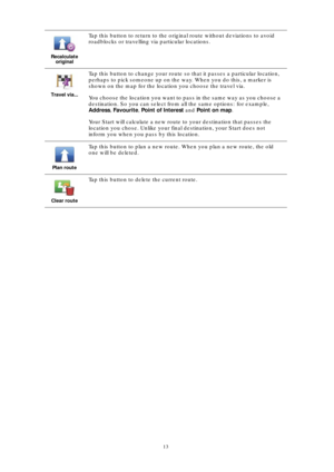 Page 1313 Recalculate 
original
Tap this button to return to the original route without deviations to avoid 
roadblocks or travelling via particular locations.
Travel via...
Tap this button to change your route so that it passes a particular location, 
perhaps to pick someone up on the way. When you do this, a marker is 
shown on the map for the location you choose the travel via.
You choose the location you want to pass in the same way as you choose a 
destination. So you can select from all the same options:...