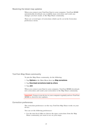 Page 2525
Receiving the latest map updates
When you connect your TomTom Start to your computer, TomTom HOME 
automatically downloads any available map corrections and sends any 
changes you have made, to the Map Share community.
There are several types of corrections which can be set in the Correction 
preferences menu.
TomTom Map Share community
To join the Map Share community, do the following:
1. Tap  Options  in the Main Menu then tap  Map corrections.
2. Tap  Download corrections made by others .
3. Tap...