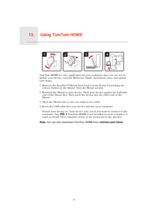 Page 31Using TomTom HOME13.
31
Using TomTom HOME
TomTom HOME is a free application for your computer that you can use to 
update your device, read the Reference Guide, download extras and update 
your maps.
1. Remove the EasyPort™ Mount from back of your device by pushing the 
release button on the Mount. Turn the Mount around.
2. Reattach the Mount to your device. Push your device against the ball joint 
end of the Mount first. Then push the device into the other end of the 
Mount.
3. Open the Mount out so you...