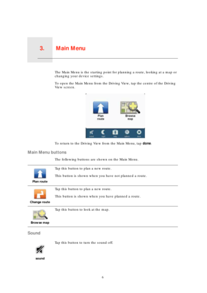 Page 6Main Menu3.
6
Main MenuThe Main Menu is the starting point for planning a route, looking at a map or 
changing your device settings.
To open the Main Menu from the Driving View, tap the centre of the Driving 
View screen.
To return to the Driving View from the Main Menu, tap done.
Main Menu buttons
The following buttons are shown on the Main Menu.
Sound
Plan route
Tap this button to plan a new route.
This button is shown when you have not planned a route.
Change route
Tap this button to plan a new...