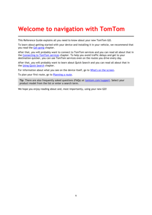 Page 66 
 
 
 
This Reference Guide explains all you need to know about your new TomTom GO. 
To learn about getting started with your device and installing it in your vehicle, we recommend that 
you read the Get going chapter. 
After that, you will probably want to connect to TomTom services and you can read all about that in 
the Connecting to TomTom services chapter. To help you avoid traffic delays and get to your 
destination quicker, you can use TomTom services even on the routes you drive every day....
