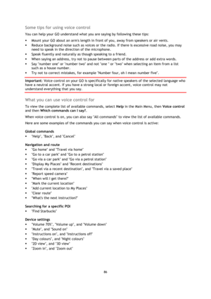 Page 8686 
 
 
 
Some tips for using voice control 
You can help your GO understand what you are saying by following these tips: 
 Mount your GO about an arms length in front of you, away from speakers or air vents. 
 Reduce background noise such as voices or the radio. If there is excessive road noise, you may 
need to speak in the direction of the microphone. 
 Speak fluently and naturally as though speaking to a friend. 
 When saying an address, try not to pause between parts of the address or add extra...