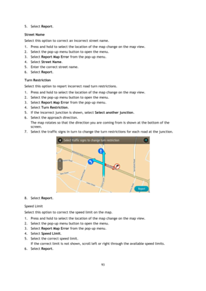 Page 9393 
 
 
 
5. Select Report. 
Street Name 
Select this option to correct an incorrect street name. 
1. Press and hold to select the location of the map change on the map view. 
2. Select the pop-up menu button to open the menu. 
3. Select Report Map Error from the pop-up menu. 
4. Select Street Name. 
5. Enter the correct street name. 
6. Select Report. 
Turn Restriction 
Select this option to report incorrect road turn restrictions. 
1. Press and hold to select the location of the map change on the map...