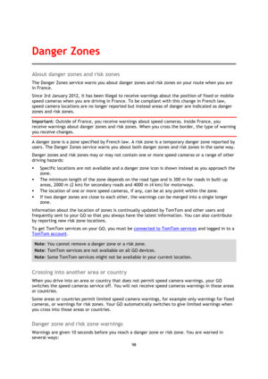 Page 9898 
 
 
 
About danger zones and risk zones 
The Danger Zones service warns you about danger zones and risk zones on your route when you are 
in France. 
Since 3rd January 2012, it has been illegal to receive warnings about the position of fixed or mobile 
speed cameras when you are driving in France. To be compliant with this change in French law, 
speed camera locations are no longer reported but instead areas of danger are indicated as danger 
zones and risk zones. 
Important: Outside of France, you...